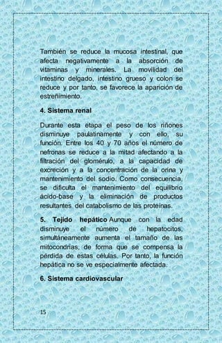 También se reduce la mucosa intestinal, que 
afecta negativamente a la absorción de 
vitaminas y minerales. La movilidad del 
intestino delgado, intestino grueso y colon se 
reduce y por tanto, se favorece la aparición de 
estreñimiento. 
4. Sistema renal 
Durante esta etapa el peso de los riñones 
disminuye paulatinamente y con ello, su 
función. Entre los 40 y 70 años el número de 
nefronas se reduce a la mitad afectando a la 
filtración del glomérulo, a la capacidad de 
excreción y a la concentración de la orina y 
mantenimiento del sodio. Como consecuencia, 
se dificulta el mantenimiento del equilibrio 
ácido-base y la eliminación de productos 
resultantes del catabolismo de las proteínas. 
5. Tejido hepático Aunque con la edad 
disminuye el número de hepatocitos, 
simultáneamente aumenta el tamaño de las 
mitocondrias, de forma que se compensa la 
pérdida de estas células. Por tanto, la función 
hepática no se ve especialmente afectada. 
6. Sistema cardiovascular 
15 
 