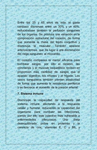 Entre los 25 y 65 años de vida, el gasto 
cardiaco disminuye entre un 30% y un 40%, 
reduciéndose también la perfusión sanguínea 
de los órganos. Se produce una variación en la 
composición estructural del corazón, de forma 
que aumenta la masa del tejido conjuntivo y 
disminuye la muscular. También aparece 
arteriosclerosis, que da lugar a una disminución 
del riego sanguíneo al miocardio. 
El corazón compensa la menor eficacia para 
bombear sangre, por ello el cerebro, las 
coronarias y el músculo esquelético reciben en 
proporción más cantidad de sangre que el 
aparato digestivo, los riñones y el hígado. Los 
vasos sanguíneos también pierden elasticidad 
de forma que aumenta la resistencia periférica 
y se favorece el aumento de la presión arterial. 
7. Sistema inmune 
Disminuye la capacidad de respuesta del 
sistema inmune, afectando a la respuesta 
celular y humoral, reduciendo la capacidad del 
organismo para combatir las infecciones, 
siendo por ello este colectivo más vulnerable a 
enfermedades infecciosas. Una dieta 
desequilibrada, pobre en proteínas y la 
carencia de cinc, vitaminas E, C y B6, y 
 