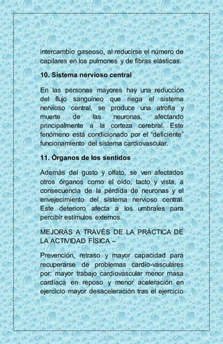 intercambio gaseoso, al reducirse el número de 
capilares en los pulmones y de fibras elásticas. 
10. Sistema nervioso central 
En las personas mayores hay una reducción 
del flujo sanguíneo que riega el sistema 
nervioso central, se produce una atrofia y 
muerte de las neuronas, afectando 
principalmente a la corteza cerebral. Este 
fenómeno está condicionado por el “deficiente” 
funcionamiento del sistema cardiovascular. 
11. Órganos de los sentidos 
Además del gusto y olfato, se ven afectados 
otros órganos como el oído, tacto y vista, a 
consecuencia de la pérdida de neuronas y el 
envejecimiento del sistema nervioso central. 
Este deterioro afecta a los umbrales para 
percibir estímulos externos. 
MEJORAS A TRAVÉS DE LA PRÁCTICA DE 
LA ACTIVIDAD FÍSICA – 
Prevención, retraso y mayor capacidad para 
recuperarse de problemas cardio-vasculares 
por: mayor trabajo cardiovascular menor masa 
cardíaca en reposo y menor aceleración en 
ejercicio mayor desaceleración tras el ejercicio 
 