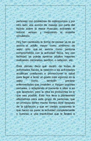personas con problemas de osteoporosis y por 
otro lado una acción de masaje por parte del 
líquido sobre la masa muscular, activando el 
retorno venoso y mejorando el sistema 
circulatorio. 
Hoy han cambiado la forma de pensar ya no se 
asocia al adulto mayor como sinónimo de 
vejez sino que se asocia como persona 
comprometida con la actividad física, hoy con 
facilidad se puede apreciar adultos mayores 
realizando caminatas, aeróbic, o natación, etc. 
Está demás decir que dentro de todas la 
actividades físicas, la natación o las actividades 
acuáticas coadyuvan a promocionar la salud 
para llegar a tener un grado más vigoroso en la 
vejez como también prevenir 
enfermedades que invaliden o traigan posibles 
secuelas, o adaptando al paciente a ellas si es 
que aparecen, pero la idea es producirlas en lo 
que sea posible. Esto nos lleva a plantearnos 
alternativas para este grupo de personas, que 
en principio tienen mucho tiempo libre después 
de la jubilación y que en ciertas ocasiones lo 
que hacen es parar la actividad completamente 
y sumirse a una inactividad que le llevará a 
 