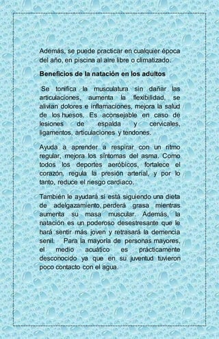 Además, se puede practicar en cualquier época 
del año, en piscina al aire libre o climatizado. 
Beneficios de la natación en los adultos 
Se tonifica la musculatura sin dañar las 
articulaciones, aumenta la flexibilidad, se 
alivian dolores e inflamaciones, mejora la salud 
de los huesos. Es aconsejable en caso de 
lesiones de espalda y cervicales, 
ligamentos, articulaciones y tendones. 
Ayuda a aprender a respirar con un ritmo 
regular, mejora los síntomas del asma. Como 
todos los deportes aeróbicos, fortalece el 
corazón, regula la presión arterial, y por lo 
tanto, reduce el riesgo cardiaco. 
También le ayudará si está siguiendo una dieta 
de adelgazamiento, perderá grasa mientras 
aumenta su masa muscular. Además, la 
natación es un poderoso desestresante que le 
hará sentir más joven y retrasará la demencia 
senil. Para la mayoría de personas mayores, 
el medio acuático es prácticamente 
desconocido ya que en su juventud tuvieron 
poco contacto con el agua. 
 