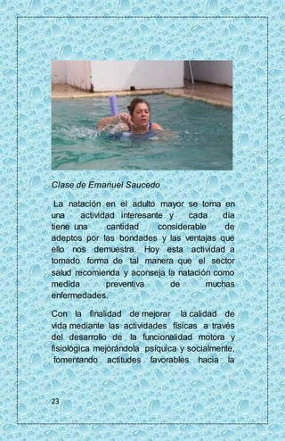 Clase de Emanuel Saucedo 
La natación en el adulto mayor se torna en 
una actividad interesante y cada día 
tiene una cantidad considerable de 
adeptos por las bondades y las ventajas que 
ello nos demuestra. Hoy esta actividad a 
tomado forma de tal manera que el sector 
salud recomienda y aconseja la natación como 
medida preventiva de muchas 
enfermedades. 
Con la finalidad de mejorar la calidad de 
vida mediante las actividades físicas a través 
del desarrollo de la funcionalidad motora y 
fisiológica mejorándola psíquica y socialmente, 
fomentando actitudes favorables hacia la 
23 
 