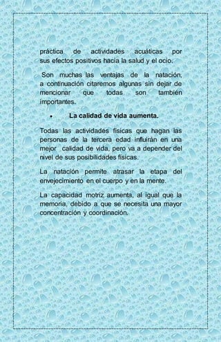 práctica de actividades acuáticas por 
sus efectos positivos hacia la salud y el ocio. 
Son muchas las ventajas de la natación, 
a continuación citaremos algunas sin dejar de 
mencionar que todas son también 
importantes. 
 La calidad de vida aumenta. 
Todas las actividades físicas que hagan las 
personas de la tercera edad influirán en una 
mejor calidad de vida, pero va a depender del 
nivel de sus posibilidades físicas. 
La natación permite atrasar la etapa del 
envejecimiento en el cuerpo y en la mente. 
La capacidad motriz aumenta, al igual que la 
memoria, debido a que se necesita una mayor 
concentración y coordinación. 
 