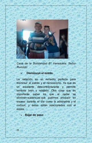 Casa de la Solidaridad B° Venezuela. Señor 
Rumildo 
25 
 Disminuye el estrés. 
La natación es un remedio perfecto para 
disminuir el estrés y el nerviosismo. Ya que es 
un excelente descontracturante y permite 
sentirse bien y relajado. Otra cosa que es 
importante saber es que al nadar se 
eliminan sustancias que pudimos producir en 
exceso durante el día como la adrenalina y el 
cortisol, y éstas están relacionados con el 
estrés. 
 Bajar de peso 
 