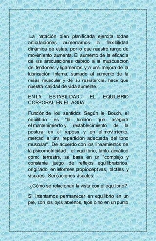 La natación bien planificada ejercita todas 
articulaciones aumentamos la flexibilidad 
dinámica de estas, por lo que nuestro rango de 
movimiento aumenta. El aumento de la eficacia 
de las articulaciones debido a la musculación 
de tendones y ligamentos y a una mejora de la 
lubricación interna, sumado al aumento de la 
masa muscular y de su resistencia, hace que 
nuestra calidad de vida aumente. 
EN LA ESTABILIDAD.- EL EQUILIBRIO 
CORPORAL EN EL AGUA: 
Función de los sentidos Según le Bouch, el 
equilibrio es "la función que asegura 
el mantenimiento y restablecimiento de la 
postura en el reposo y en el movimiento, 
merced a una repartición adecuada del tono 
muscular". De acuerdo con los lineamientos de 
la psicomotricidad , el equilibrio, tanto acuático 
como terrestre, se basa en un "complejo y 
constante juego de reflejos equilibratorios, 
originado en informes propioceptivas, táctiles y 
visuales. Sensaciones visuales: 
¿Cómo se relacionan la vista con el equilibrio? 
Si intentamos permanecer en equilibrio en un 
pie, con los ojos abiertos, fijos o no en un punto 
 