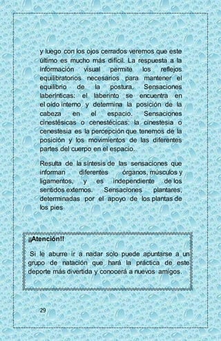 y luego con los ojos cerrados veremos que este 
último es mucho más difícil. La respuesta a la 
información visual permite los reflejos 
equilibratorios necesarios para mantener el 
equilibrio de la postura. Sensaciones 
laberínticas: el laberinto se encuentra en 
el oído interno y determina la posición de la 
cabeza en el espacio. Sensaciones 
cinestésicas o cenestécicas: la cinestesia o 
cenestesia es la percepción que tenemos de la 
posición y los movimientos de las diferentes 
partes del cuerpo en el espacio. 
Resulta de la síntesis de las sensaciones que 
informan diferentes órganos, músculos y 
ligamentos, y es independiente de los 
sentidos externos. Sensaciones plantares, 
determinadas por el apoyo de los plantas de 
los pies 
¡¡Atención!! 
Si le aburre ir a nadar solo puede apuntarse a un 
grupo de natación que hará la práctica de este 
deporte más divertida y conocerá a nuevos amigos. 
29 
 