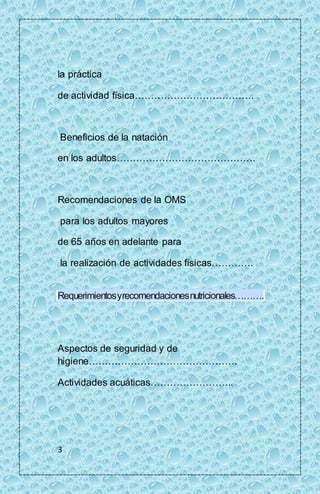 la práctica 
de actividad física………………………………. 
Beneficios de la natación 
en los adultos……………………………………. 
Recomendaciones de la OMS 
para los adultos mayores 
de 65 años en adelante para 
la realización de actividades físicas…………. 
Requerimientos y recomendaciones nutricionales………. 
Aspectos de seguridad y de 
higiene………………………………………. 
Actividades acuáticas…………………….. 
3 
 