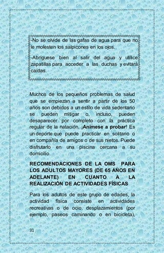 -No se olvide de las gafas de agua para que no 
le molesten los salpicones en los ojos. 
-Abríguese bien al salir del agua y utilice 
zapatillas para acceder a las duchas y evitará 
caídas. 
Muchos de los pequeños problemas de salud 
que se empiezan a sentir a partir de los 50 
años son debidos a un estilo de vida sedentario 
se pueden mitigar o, incluso, pueden 
desaparecer por completo con la práctica 
regular de la natación. ¡Anímese a probar! Es 
un deporte que puede practicar en solitario o 
en compañía de amigos o de sus nietos. Puede 
disfrutarlo en una piscina cercana a su 
domicilio. 
RECOMENDACIONES DE LA OMS PARA 
LOS ADULTOS MAYORES (DE 65 AÑOS EN 
ADELANTE) EN CUANTO A LA 
REALIZACIÓN DE ACTIVIDADES FÍSICAS 
Para los adultos de este grupo de edades, la 
actividad física consiste en actividades 
recreativas o de ocio, desplazamientos (por 
ejemplo, paseos caminando o en bicicleta), 
31 
 