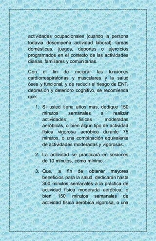 actividades ocupacionales (cuando la persona 
todavía desempeña actividad laboral), tareas 
domésticas, juegos, deportes o ejercicios 
programados en el contexto de las actividades 
diarias, familiares y comunitarias. 
Con el fin de mejorar las funciones 
cardiorrespiratorias y musculares y la salud 
ósea y funcional, y de reducir el riesgo de ENT, 
depresión y deterioro cognitivo, se recomienda 
que: 
1. Si usted tiene años más, dedique 150 
minutos semanales a realizar 
actividades físicas moderadas 
aeróbicas, o bien algún tipo de actividad 
física vigorosa aeróbica durante 75 
minutos, o una combinación equivalente 
de actividades moderadas y vigorosas. 
2. La actividad se practicará en sesiones 
de 10 minutos, como mínimo. 
3. Que, a fin de obtener mayores 
beneficios para la salud, dedicarán hasta 
300 minutos semanales a la práctica de 
actividad física moderada aeróbica, o 
bien 150 minutos semanales de 
actividad física aeróbica vigorosa, o una 
 
