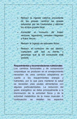  Reducir la ingesta calórica procedente 
de las grasas, cambiar las grasas 
saturadas por las insaturadas y eliminar 
los ácidos grasos trans. 
 Aumentar el consumo de frutas, 
verduras, legumbres, cereales integrales 
y frutos secos. 
 Reducir la ingesta de azúcares libres. 
 Reducir el consumo de sal (sodio), 
cualquiera que sea su fuente, y 
garantizar que la sal consumida esté 
yodada. 
Requerimientos y recomendaciones nutricionales 
Los cambios funcionales y de composición 
corporalque se producen en el envejecimiento 
necesitan de unos cambios adaptativos en 
cuanto a los requerimientos energía y 
nutrientes, por lo que para mantener la salud 
se necesitan unas pautas alimentarias con 
algunas particularidades. La reducción del 
gasto energético se debe principalmente a la 
disminución de la actividad física y de la 
actividad metabólica de la masa muscular. A 
continuación se detallan los aspectos 
 