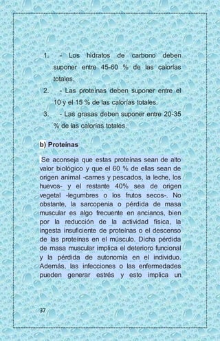 1. - Los hidratos de carbono deben 
37 
suponer entre 45-60 % de las calorías 
totales. 
2. - Las proteínas deben suponer entre el 
10 y el 15 % de las calorías totales. 
3. - Las grasas deben suponer entre 20-35 
% de las calorías totales. 
b) Proteínas 
Se aconseja que estas proteínas sean de alto 
valor biológico y que el 60 % de ellas sean de 
origen animal -carnes y pescados, la leche, los 
huevos- y el restante 40% sea de origen 
vegetal -legumbres o los frutos secos-. No 
obstante, la sarcopenia o pérdida de masa 
muscular es algo frecuente en ancianos, bien 
por la reducción de la actividad física, la 
ingesta insuficiente de proteínas o el descenso 
de las proteínas en el músculo. Dicha pérdida 
de masa muscular implica el deterioro funcional 
y la pérdida de autonomía en el individuo. 
Además, las infecciones o las enfermedades 
pueden generar estrés y esto implica un 
 
