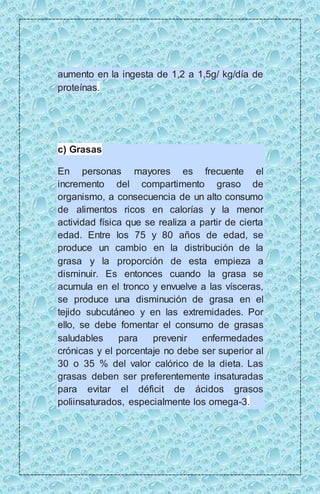 aumento en la ingesta de 1,2 a 1,5g/ kg/día de 
proteínas. 
c) Grasas 
En personas mayores es frecuente el 
incremento del compartimento graso de 
organismo, a consecuencia de un alto consumo 
de alimentos ricos en calorías y la menor 
actividad física que se realiza a partir de cierta 
edad. Entre los 75 y 80 años de edad, se 
produce un cambio en la distribución de la 
grasa y la proporción de esta empieza a 
disminuir. Es entonces cuando la grasa se 
acumula en el tronco y envuelve a las vísceras, 
se produce una disminución de grasa en el 
tejido subcutáneo y en las extremidades. Por 
ello, se debe fomentar el consumo de grasas 
saludables para prevenir enfermedades 
crónicas y el porcentaje no debe ser superior al 
30 o 35 % del valor calórico de la dieta. Las 
grasas deben ser preferentemente insaturadas 
para evitar el déficit de ácidos grasos 
poliinsaturados, especialmente los omega-3. 
 
