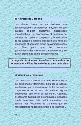 d) Hidratos de Carbono 
Las dietas bajas en carbohidratos son 
desaconsejables en personas mayores, ya que 
pueden originar trastornos metabólicos 
considerables. Es aconsejable el consumo de 
hidratos de carbono complejos y la reducción 
de los azúcares simples. Respecto a la fibra, es 
importante el consumo diario de alimentos ricos 
en fibra para que las funciones 
gastrointestinales funcionen correctamente y se 
eviten problemas como el estreñimiento. 
La ingesta de hidratos de carbono debe cubrir por 
lo menos el 45% de las calorías totales de la dieta. 
e) Vitaminas y minerales 
Las personas mayores son más vulnerables a 
las deficiencias vitamínicas, bien por la ingesta 
insuficiente, por la disminución de los depósitos 
corporales o por el hecho de padecer alguna 
enfermedad que limite su absorción. Además, 
el consumo habitual de determinados fármacos 
puede acrecentar este déficit vitamínico. Los 
déficits más frecuentes de vitaminas que se 
han detectado hacen referencia a la vitamina C 
39 
 