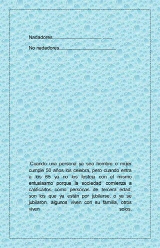 Nadadores………………………………………… ……… 
No nadadores……………………………………………….. 
Cuando una persona ya sea hombre o mujer 
cumple 50 años los celebra, pero cuando entra 
a los 65 ya no los festeja con el mismo 
entusiasmo porque la sociedad comienza a 
calificarlos como personas de tercera edad, 
son los que ya están por jubilarse, o ya se 
jubilaron, algunos viven con su familia, otros 
viven solos. 
 