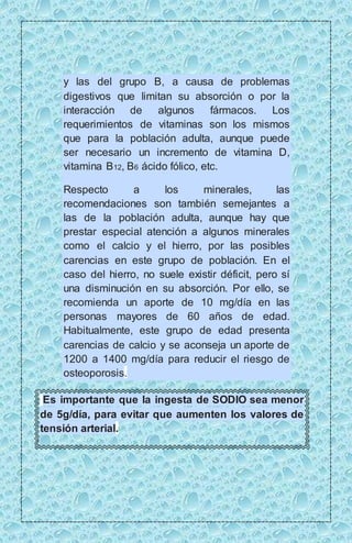 y las del grupo B, a causa de problemas 
digestivos que limitan su absorción o por la 
interacción de algunos fármacos. Los 
requerimientos de vitaminas son los mismos 
que para la población adulta, aunque puede 
ser necesario un incremento de vitamina D, 
vitamina B12, B6 ácido fólico, etc. 
Respecto a los minerales, las 
recomendaciones son también semejantes a 
las de la población adulta, aunque hay que 
prestar especial atención a algunos minerales 
como el calcio y el hierro, por las posibles 
carencias en este grupo de población. En el 
caso del hierro, no suele existir déficit, pero sí 
una disminución en su absorción. Por ello, se 
recomienda un aporte de 10 mg/día en las 
personas mayores de 60 años de edad. 
Habitualmente, este grupo de edad presenta 
carencias de calcio y se aconseja un aporte de 
1200 a 1400 mg/día para reducir el riesgo de 
osteoporosis. 
Es importante que la ingesta de SODIO sea menor 
de 5g/día, para evitar que aumenten los valores de 
tensión arterial. 
 