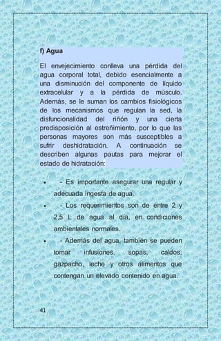 f) Agua 
El envejecimiento conlleva una pérdida del 
agua corporal total, debido esencialmente a 
una disminución del componente de líquido 
extracelular y a la pérdida de músculo. 
Además, se le suman los cambios fisiológicos 
de los mecanismos que regulan la sed, la 
disfuncionalidad del riñón y una cierta 
predisposición al estreñimiento, por lo que las 
personas mayores son más susceptibles a 
sufrir deshidratación. A continuación se 
describen algunas pautas para mejorar el 
estado de hidratación: 
 - Es importante asegurar una regular y 
41 
adecuada ingesta de agua. 
 - Los requerimientos son de entre 2 y 
2,5 L de agua al día, en condiciones 
ambientales normales. 
 - Además del agua, también se pueden 
tomar infusiones, sopas, caldos, 
gazpacho, leche y otros alimentos que 
contengan un elevado contenido en agua. 
 