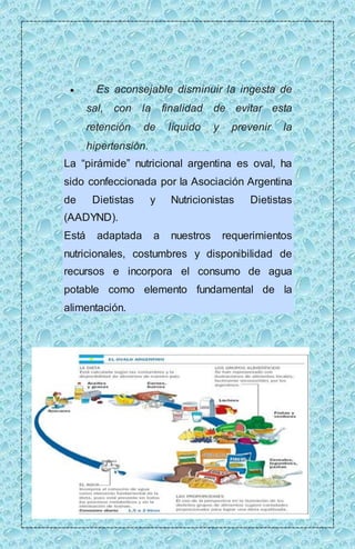  Es aconsejable disminuir la ingesta de 
sal, con la finalidad de evitar esta 
retención de líquido y prevenir la 
hipertensión. 
La “pirámide” nutricional argentina es oval, ha 
sido confeccionada por la Asociación Argentina 
de Dietistas y Nutricionistas Dietistas 
(AADYND). 
Está adaptada a nuestros requerimientos 
nutricionales, costumbres y disponibilidad de 
recursos e incorpora el consumo de agua 
potable como elemento fundamental de la 
alimentación. 
 