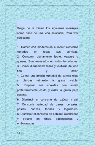 Surge de la misma los siguientes mensajes 
como base de una vida saludable. Para vivir 
con salud: 
1. Comer con moderación e incluir alimentos 
variados en todas sus comidas. 
2. Consumir diariamente leche, yogures o 
quesos. Son necesarios en todas las edades. 
3. Comer diariamente frutas y verduras de todo 
tipo y color. 
4. Comer una amplia variedad de carnes rojas 
y blancas retirando la grasa visible. 
5. Preparar sus comidas con aceite 
preferentemente crudo y evitar la grasa para 
cocinar. 
6. Disminuir el consumo de azúcar y sal. 
7. Consumir variedad de panes, cereales, 
pastas, harinas, féculas y legumbres. 
8. Disminuir el consumo de bebidas alcohólicas 
y evitarlo en niños, adolescentes y 
embarazadas. 
43 
 