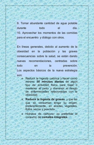 9. Tomar abundante cantidad de agua potable 
durante todo el día. 
10. Aprovechar los momentos de las comidas 
para el encuentro y diálogo con otros. 
En líneas generales, debido al aumento de la 
obesidad en la población y las graves 
consecuencias sobre la salud, se están dando 
nuevas recomendaciones, centradas sobre 
todo en la prevención. 
Los aspectos básicos de la nueva estrategia 
son: 
 Reducir la ingesta calórica y hacer como 
mínimo 30 minutos diarios de algún 
tipo de actividad física para bajar o 
mantener el peso y disminuir el riesgo 
de enfermedades relacionadas con la 
obesidad. 
 Reducir la ingesta de grasas, y que las 
que se consuman tenga su origen, 
preferentemente, en aceites vegetales, 
frutos secos y pescado. 
 Hidratos de carbono: es preferible el 
consumo de cereales integrales. 
 