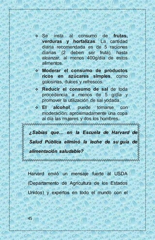 45 
 Se insta al consumo de frutas, 
verduras y hortalizas. La cantidad 
diaria recomendada es de 5 raciones 
diarias (2 deben ser fruta), hasta 
alcanzar, al menos 400g/día de estos 
alimentos. 
 Moderar el consumo de productos 
ricos en azúcares simples, como 
golosinas, dulces y refrescos. 
 Reducir el consumo de sal de toda 
procedencia a menos de 5 g/día y 
promover la utilización de sal yodada. 
 El alcohol, puede tomarse con 
moderación: aproximadamente una copa 
al día las mujeres y dos los hombres. 
¿Sabías que… en la Escuela de Harvard de 
Salud Pública eliminó la leche de su guía de 
alimentación saludable? 
Harvard envió un mensaje fuerte al USDA 
(Departamento de Agricultura de los Estados 
Unidos) y expertos en todo el mundo con el 
 