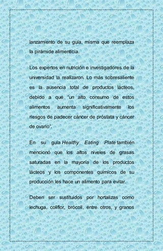 lanzamiento de su guía, misma que reemplaza 
la pirámide alimenticia. 
Los expertos en nutrición e investigadores de la 
universidad la realizaron. Lo más sobresaliente 
es la ausencia total de productos lácteos, 
debido a que “un alto consumo de estos 
alimentos aumenta significativamente los 
riesgos de padecer cáncer de próstata y cáncer 
de ovario”. 
En su guía Healthy Eating Plate también 
mencionó que los altos niveles de grasas 
saturadas en la mayoría de los productos 
lácteos y los componentes químicos de su 
producción les hace un alimento para evitar. 
Deben ser sustituidos por hortalizas como 
lechuga, coliflor, brócoli, entre otros, y granos 
 