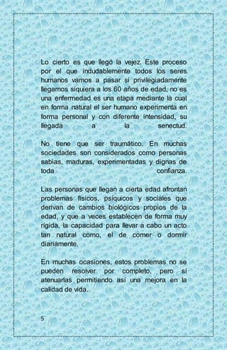 Lo cierto es que llegó la vejez. Este proceso 
por el que indudablemente todos los seres 
humanos vamos a pasar si privilegiadamente 
llegamos siquiera a los 60 años de edad, no es 
una enfermedad es una etapa mediante la cual 
en forma natural el ser humano experimenta en 
forma personal y con diferente intensidad, su 
llegada a la senectud. 
No tiene que ser traumático. En muchas 
sociedades son considerados como personas 
sabias, maduras, experimentadas y dignas de 
toda confianza. 
Las personas que llegan a cierta edad afrontan 
problemas físicos, psíquicos y sociales que 
derivan de cambios biológicos propios de la 
edad, y que a veces establecen de forma muy 
rígida, la capacidad para llevar a cabo un acto 
tan natural como, el de comer o dormir 
diariamente. 
En muchas ocasiones, estos problemas no se 
pueden resolver por completo, pero sí 
atenuarlas permitiendo así una mejora en la 
calidad de vida. 
5 
 