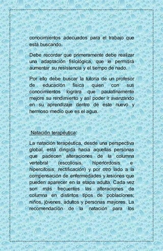 conocimientos adecuados para el trabajo que 
está buscando. 
Debe recordar que primeramente debe realizar 
una adaptación fisiológica, que le permitirá 
aumentar su resistencia y el tiempo de nado. 
Por ello debe buscar la tutoría de un profesor 
de educación física quien con sus 
conocimientos lograra que paulatinamente 
mejore su rendimiento y así poder ir avanzando 
en su aprendizaje dentro de este nuevo y 
hermoso medio que es el agua. 
Natación terapéutica: 
La natación terapéutica, desde una perspectiva 
global, está dirigida hacia aquellas personas 
que padecen alteraciones de la columna 
vertebral (escoliosis, hiperlordosis e 
hipercifosis, rectificación) y por otro lado a la 
compensación de enfermedades y lesiones que 
pueden aparecer en la etapa adulta. Cada vez 
son más frecuentes las alteraciones de 
columna en distintos tipos de poblaciones; 
niños, jóvenes, adultos y personas mayores. La 
recomendación de la natación para los 
 