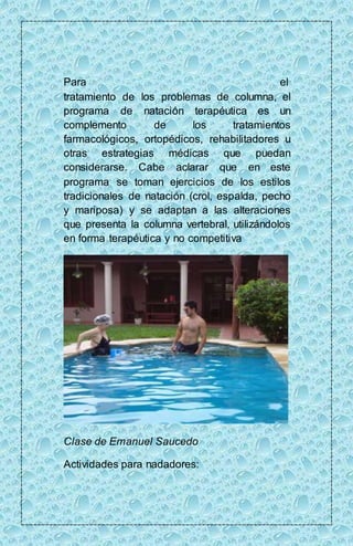 Para el 
tratamiento de los problemas de columna, el 
programa de natación terapéutica es un 
complemento de los tratamientos 
farmacológicos, ortopédicos, rehabilitadores u 
otras estrategias médicas que puedan 
considerarse. Cabe aclarar que en este 
programa se toman ejercicios de los estilos 
tradicionales de natación (crol, espalda, pecho 
y mariposa) y se adaptan a las alteraciones 
que presenta la columna vertebral, utilizándolos 
en forma terapéutica y no competitiva 
Clase de Emanuel Saucedo 
Actividades para nadadores: 
 