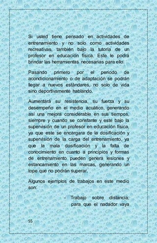 Si usted tiene pensado en actividades de 
entrenamiento y no solo como actividades 
recreativas, también bajo la tutoría de un 
profesor en educación física. Este le podrá 
brindar las herramientas necesarias para ello. 
Pasando primero por el periodo de 
acondicionamiento o de adaptación se podrán 
llegar a nuevos estándares, no solo de vida 
sino deportivamente hablando. 
Aumentará su resistencia, su fuerza y su 
desempeño en el medio acuático, generando 
así una mejora considerable en sus tiempos, 
siempre y cuando se constante y este bajo la 
supervisión de un profesor en educación física, 
ya que este se encargara de la dosificación y 
supervisión de la carga del entrenamiento, ya 
que la mala dosificación y la falta de 
conocimiento en cuanto a principios y formas 
de entrenamiento pueden genera lesiones y 
estancamiento en las marcas, generando un 
tope que no podrán superar. 
Algunos ejemplos de trabajos en este medio 
son: 
55 
- Trabajo sobre distancia: 
para que el nadador vaya 
 