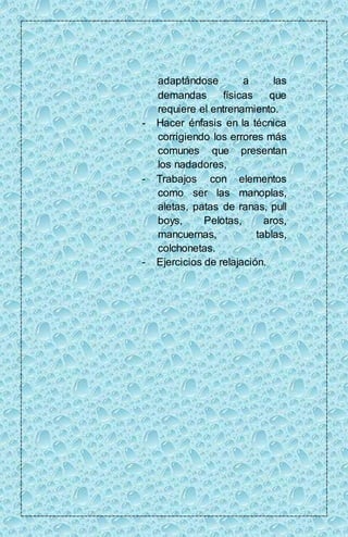 adaptándose a las 
demandas físicas que 
requiere el entrenamiento. 
- Hacer énfasis en la técnica 
corrigiendo los errores más 
comunes que presentan 
los nadadores, 
- Trabajos con elementos 
como ser las manoplas, 
aletas, patas de ranas, pull 
boys, Pelotas, aros, 
mancuernas, tablas, 
colchonetas. 
- Ejercicios de relajación. 
 