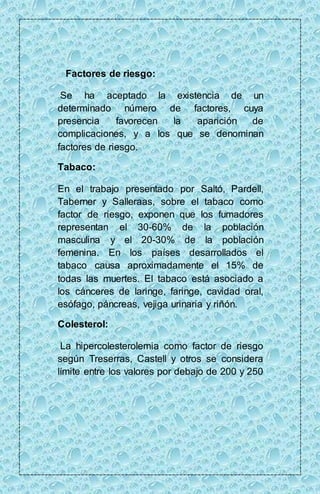 Factores de riesgo: 
Se ha aceptado la existencia de un 
determinado número de factores, cuya 
presencia favorecen la aparición de 
complicaciones, y a los que se denominan 
factores de riesgo. 
Tabaco: 
En el trabajo presentado por Saltó, Pardell, 
Taberner y Salleraas, sobre el tabaco como 
factor de riesgo, exponen que los fumadores 
representan el 30-60% de la población 
masculina y el 20-30% de la población 
femenina. En los países desarrollados el 
tabaco causa aproximadamente el 15% de 
todas las muertes. El tabaco está asociado a 
los cánceres de laringe, faringe, cavidad oral, 
esófago, páncreas, vejiga urinaria y riñón. 
Colesterol: 
La hipercolesterolemia como factor de riesgo 
según Treserras, Castell y otros se considera 
límite entre los valores por debajo de 200 y 250 
 