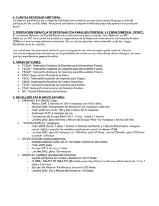 6. CUÁNTAS PERSONAS PARTICIPAN:
La natación paralímpica es un deporte individual como colectivo ya que hay pruebas de grupo y otras de
participación de un sólo atleta. Aunque se considera un deporte individual porque hay apenas una prueba en
grupo.

7. FEDERACIÓN ESPAÑOLA DE PERSONAS CON PARÁLISIS CEREBRAL Y LESIÓN CEREBRAL (FEDPC):
El nombre es Natación del Comité Paralímpico Internacional y será conocido como Natación del IPC.
Natación del IPC incorporará los estatutos y reglamentos de la Federación Internacional de Natación Amateur
(FINA) con sus correspondientes enmiendas. Es uno de los deportes más emblemáticos de los Juegos
Paralímpicos es la natación.

Los nadadores discapacitados saltan a la piscina siguiendo las mismas reglas que la natación olímpica.
Las únicas adaptaciones necesarias son la posibilidad de comenzar la prueba desde dentro del agua, sin tener
que lanzarse desde el peyote de salida.

8. OTRAS ENTIDADES:
    Ø FCEMF: Federación Catalana de Deportes para Minusválidos Físicos.
    Ø FEDMF: Federación Española de Deportes para Minusválidos Físicos.
    Ø FADMF: Federación Andaluza de Deportes para Minusválidos Físicos.
    Ø OMS: Organización Mundial de la Salud.
    Ø FEDC: Federación Española de Deportes para Ciegos.
    Ø ONCE: Organización Nacional de Ciegos Españoles.
    Ø FEDS: Federación Española de Deportes para Sordos.
    Ø FINA: Federación Internacional de Natación Amateur.
    Ø IPC: Comité Paralímpico Internacional.

9. MEDALLERO PARALÍMPICO ESPAÑOL:
    Ø ENHAMED ENHAMED, Ciego:
         o Atenas 2004: 2 bronces en 100 m mariposa y en 400 m libre.
         o Mundial 2006: Subcampeón del Mundo en 100 mariposa y 400 libre.
         o Pekín 2008: oro en 50, 100 y 400 m libre y 50 m mariposa.
         o Eindhoven 2010: 4 medallas de oro.
         o Campeonato de Europa Berlín 2011: 3 oros, 1 plata y 1 bronce.
         o Londres 2012: plata 400 libre y Record de Europa. Plata 100 mariposa y bronce 50 libre.
    Ø TERESA PERALES, parapléjica:
         o Pekín 2008: 3 oros, 1 plata, 1 bronce, 2 Records del Mundo y 1 Record Paralímpico. Inaugura
            récord histórico español de medallas paralímpicas a partir de Atenas 2004.
         o Londres 2012: plata 50 mariposa, oro 100 libres, plata 50 libres, bronce 200 estilo, plata 200 libres
            y bronce 100 braza.
    Ø SARAI GASCÓN, discapacidad física:
         o Mundial Sudáfrica 2006: oro en 100 braza y bronce en 200 estilos.
         o Pekín 2008: plata
         o Europeo 2011: 4 oros y 1 plata
         o Londres 2012: plata 100 mariposa
    Ø MICHELLE ALONSO, discapacidad intelectual:
         o Vigente campeona de Europa y Mundial en 100 m braza.
         o GLOBAL GAMES DE INAS-FID (Mundiales para deportistas con discapacidad intelectual): 1 oro, 1
            plata y 2 bronces.
         o Europeo de Natación Paralímpica: bronce en 200 libere.
         o Londres 2012: Oro y Record del Mundo en 100 braza.
 