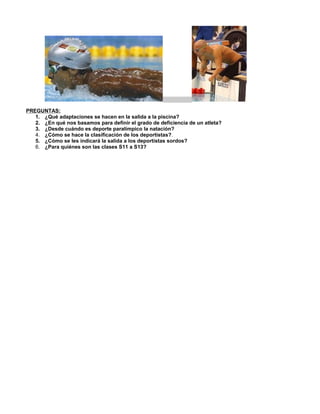 PREGUNTAS:
   1. ¿Qué adaptaciones se hacen en la salida a la piscina?
   2. ¿En qué nos basamos para definir el grado de deficiencia de un atleta?
   3. ¿Desde cuándo es deporte paralímpico la natación?
   4. ¿Cómo se hace la clasificación de los deportistas?.
   5. ¿Cómo se les indicará la salida a los deportistas sordos?
   6. ¿Para quiénes son las clases S11 a S13?
 