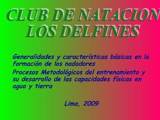 Generalidades y características básicas en la formación de los nadadores  Procesos Metodológicos del entrenamiento y su desarrollo de las capacidades físicas en agua y tierra  Lima, 2009 CLUB DE NATACION  LOS DELFINES 