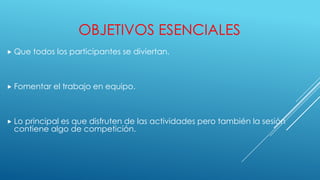 OBJETIVOS ESENCIALES
Que todos los participantes se diviertan.
Fomentar el trabajo en equipo.
Lo principal es que disfruten de las actividades pero también la sesión
contiene algo de competición.