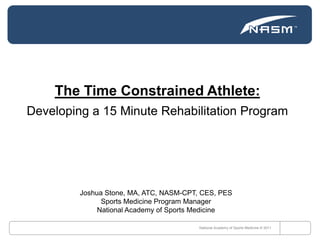The Time Constrained Athlete: Developing a 15 Minute Rehabilitation Program National Academy of Sports Medicine © 2011 Joshua Stone, MA, ATC, NASM-CPT, CES, PES Sports Medicine Program Manager National Academy of Sports Medicine 