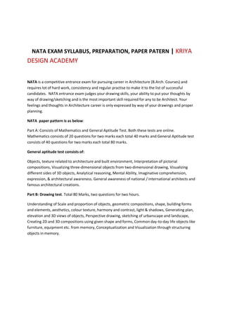 NATA EXAM SYLLABUS, PREPARATION, PAPER PATERN | KRIYA
DESIGN ACADEMY
NATA is a competitive entrance exam for pursuing career in Architecture (B.Arch. Courses) and
requires lot of hard work, consistency and regular practise to make it to the list of successful
candidates. NATA entrance exam judges your drawing skills, your ability to put your thoughts by
way of drawing/sketching and is the most important skill required for any to be Architect. Your
feelings and thoughts in Architecture career is only expressed by way of your drawings and proper
planning.
NATA paper pattern is as below:
Part A: Consists of Mathematics and General Aptitude Test. Both these tests are online.
Mathematics consists of 20 questions for two marks each total 40 marks and General Aptitude test
consists of 40 questions for two marks each total 80 marks.
General aptitude test consists of:
Objects, texture related to architecture and built environment, Interpretation of pictorial
compositions, Visualizing three-dimensional objects from two-dimensional drawing, Visualizing
different sides of 3D objects, Analytical reasoning, Mental Ability, Imaginative comprehension,
expression, & architectural awareness. General awareness of national / international architects and
famous architectural creations.
Part B: Drawing test. Total 80 Marks, two questions for two hours.
Understanding of Scale and proportion of objects, geometric compositions, shape, building forms
and elements, aesthetics, colour texture, harmony and contrast, light & shadows, Generating plan,
elevation and 3D views of objects, Perspective drawing, sketching of urbanscape and landscape,
Creating 2D and 3D compositions using given shape and forms, Common day-to-day life objects like
furniture, equipment etc. from memory, Conceptualization and Visualization through structuring
objects in memory.
 