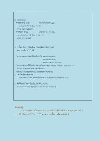 2. ชื่อผู้ปกครอง
นายชัยวัฒน์ ยาโน โทรศัพท์ 0899542237
ความเกี่ยวพันธ์กับนักเรียน เป็น บิดา
อาชีพ พนักงานราชการ
นางศลิษา ยาโน โทรศัพท์ 0861951133
ความเกี่ยวพันธ์กับนักเรียน เป็น มารดา
อาชีพ รับจ้างเย็บผ้า
3. จบชั้น ม.3 มาจากโรงเรียน วัดเวฬุวัน(สารภีชนานุกุล)
คะแนนเฉลี่ย ม.5 3.49
โปรแกรมคอมพิวเตอร์ที่นักเรียนถนัด Microsoft word
Microsoft excel
Microsoft powerpoint
โปรแกรมที่อยากให้โรงเรียนจัดการเรียนการสอน Adobe Master Collection CS6
การได้รับรางวัลเกียรติบัตร(ชื่อ-ได้รับจาก
รางวัลประกวดเขียนพู่กันจีน-โรงเรียนยุพราชวิทยาลัย
4. สาขาวิชาชีพและอนาคต
อยากเรียนคณะศึกษาศาสตร์ มหาวิทยาลัยเชียงใหม่ สาขาวิชาภาษาไทย
5.. สิ่งที่ต้องการให้ทางโรงเรียนจัดให้กับนักเรียน
จัดให้มีโครงการติวฟรีทุกวิชาและค่ายต่างๆของมหาลัยรัฐ
หมายเหตุ
- ปรับแต่งชิ้นงานให้เหมาะสมสวยงามแล้วบันทึกไฟล์เป็นนามสกุล .pdf นาไป
วางไว้ที่ บล็อกของนักเรียน ( 20 คะแนน รวมทั้งการพัฒนา Blog )
 