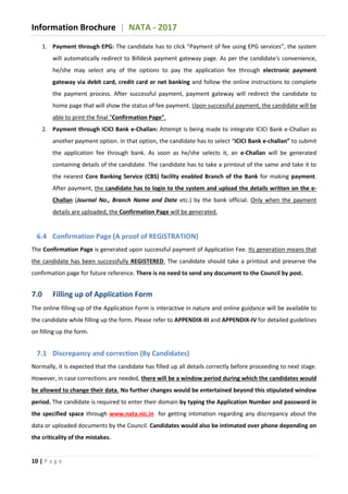 Information Brochure | NATA - 2017
10 | P a g e
1. Payment through EPG: The candidate has to click “Payment of fee using EPG services”, the system
will automatically redirect to Billdesk payment gateway page. As per the candidate's convenience,
he/she may select any of the options to pay the application fee through electronic payment
gateway via debit card, credit card or net banking and follow the online instructions to complete
the payment process. After successful payment, payment gateway will redirect the candidate to
home page that will show the status of fee payment. Upon successful payment, the candidate will be
able to print the final "Confirmation Page".
2. Payment through ICICI Bank e-Challan: Attempt is being made to integrate ICICI Bank e-Challan as
another payment option. In that option, the candidate has to select “ICICI Bank e-challan” to submit
the application fee through bank. As soon as he/she selects it, an e-Challan will be generated
containing details of the candidate. The candidate has to take a printout of the same and take it to
the nearest Core Banking Service (CBS) facility enabled Branch of the Bank for making payment.
After payment, the candidate has to login to the system and upload the details written on the e-
Challan (Journal No., Branch Name and Date etc.) by the bank official. Only when the payment
details are uploaded, the Confirmation Page will be generated.
6.4 Confirmation Page (A proof of REGISTRATION)
The Confirmation Page is generated upon successful payment of Application Fee. Its generation means that
the candidate has been successfully REGISTERED. The candidate should take a printout and preserve the
confirmation page for future reference. There is no need to send any document to the Council by post.
7.0 Filling up of Application Form
The online filling-up of the Application Form is interactive in nature and online guidance will be available to
the candidate while filling up the form. Please refer to APPENDIX-III and APPENDIX-IV for detailed guidelines
on filling up the form.
7.1 Discrepancy and correction (By Candidates)
Normally, it is expected that the candidate has filled up all details correctly before proceeding to next stage.
However, in case corrections are needed, there will be a window period during which the candidates would
be allowed to change their data. No further changes would be entertained beyond this stipulated window
period. The candidate is required to enter their domain by typing the Application Number and password in
the specified space through www.nata.nic.in for getting intimation regarding any discrepancy about the
data or uploaded documents by the Council. Candidates would also be intimated over phone depending on
the criticality of the mistakes.
 