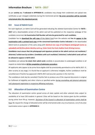 Information Brochure | NATA - 2017
11 | P a g e
As per activity no. 7 indicated in APPENDIX-VI, candidates may change their credentials and upload new
certificates as per changed credentials during the mentioned period. No error correction will be normally
entertained after this stipulated period.
8.0 Issue of Admit Card
For each Applicant, an Admit Card will be generated indicating the allotted Examination Centre for NATA -
2017 and a downloadable version of the admit card will be published on the respective webpage of the
candidate concerned. An Examination Roll Number will also be generated for each candidate.
Candidate has to download the soft copy of the Admit Card from the website and has to appear in the
examination with a printed hard copy at the concerned Examination Centre indicated in the downloaded
Admit Card on production of the same along with Identical one copy of (a) Original photograph (same as
uploaded) and (b) One photo identity card e.g. Voter Card, Pan Card, Aadhar Card, Driving Licence.
Candidates must ensure that the photograph and signature printed on the admit card are not mutilated /
distorted / soiled even by accident. Candidates with such mutilated / distorted / soiled admit cards will not
be allowed to appear in NATA-2017.
Candidates are advised to retain their admit cards carefully in secured place in undamaged condition in all
respects as stated above till the completion of admission procedure.
All applicants who appear to be prima facie eligible shall be provisionally permitted to sit for NATA-2017. If,
after scrutiny at any stage, it is found that an applicant is otherwise ineligible, his/her candidature shall be
cancelled even if he/she has appeared in NATA-2017 and secured a position in the merit list.
The candidature shall also be cancelled if he/she fails to produce any of the required documents in original
for fulfilment of eligibility and other criteria as specified earlier during counselling and physical admission
and subsequent registration in respective affiliating institution.
9.0 Allocation of Examination Centre
The allocation of examination centre spread across all state capitals and other selected cities subject to
availability of at least 250 students in general. Cities will be based on the choices given by the candidate
during online form fill-up. However, discretion of the Council in allocation of examination centre shall be
final. No request for change of allocated center will be entertained under any circumstances. List of city-wise
examination zones is given in APPENDIX-V.
 