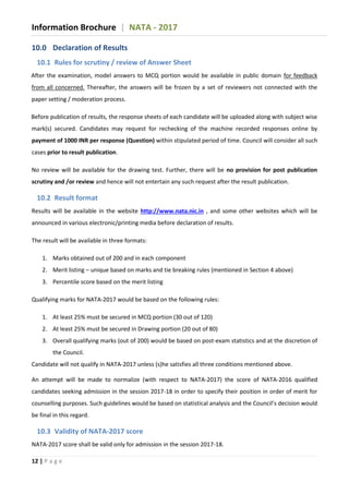 Information Brochure | NATA - 2017
12 | P a g e
10.0 Declaration of Results
10.1 Rules for scrutiny / review of Answer Sheet
After the examination, model answers to MCQ portion would be available in public domain for feedback
from all concerned. Thereafter, the answers will be frozen by a set of reviewers not connected with the
paper setting / moderation process.
Before publication of results, the response sheets of each candidate will be uploaded along with subject wise
mark(s) secured. Candidates may request for rechecking of the machine recorded responses online by
payment of 1000 INR per response (Question) within stipulated period of time. Council will consider all such
cases prior to result publication.
No review will be available for the drawing test. Further, there will be no provision for post publication
scrutiny and /or review and hence will not entertain any such request after the result publication.
10.2 Result format
Results will be available in the website http://www.nata.nic.in , and some other websites which will be
announced in various electronic/printing media before declaration of results.
The result will be available in three formats:
1. Marks obtained out of 200 and in each component
2. Merit listing – unique based on marks and tie breaking rules (mentioned in Section 4 above)
3. Percentile score based on the merit listing
Qualifying marks for NATA-2017 would be based on the following rules:
1. At least 25% must be secured in MCQ portion (30 out of 120)
2. At least 25% must be secured in Drawing portion (20 out of 80)
3. Overall qualifying marks (out of 200) would be based on post-exam statistics and at the discretion of
the Council.
Candidate will not qualify in NATA-2017 unless (s)he satisfies all three conditions mentioned above.
An attempt will be made to normalize (with respect to NATA-2017) the score of NATA-2016 qualified
candidates seeking admission in the session 2017-18 in order to specify their position in order of merit for
counselling purposes. Such guidelines would be based on statistical analysis and the Council’s decision would
be final in this regard.
10.3 Validity of NATA-2017 score
NATA-2017 score shall be valid only for admission in the session 2017-18.
 