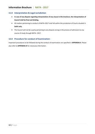 Information Brochure | NATA - 2017
13 | P a g e
11.0 Interpretation & Legal Jurisdiction
 In case of any dispute regarding interpretation of any clause in this brochure, the interpretation of
Council shall be final and binding.
 All matters pertaining to conduct of NATA–2017 shall fall within the jurisdiction of Courts situated in
Delhi only.
 The Council will not be a party pertaining to any dispute arising in the process of admission to any
course of study through NATA– 2017.
12.0 Procedure for conduct of Examination:
Important procedures to be followed during the conduct of examination are specified in APPENDIX-II. Please
also refer to APPENDIX-III for necessary information.
 