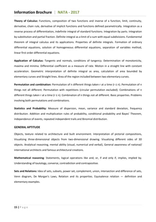 Information Brochure | NATA - 2017
15 | P a g e
Theory of Calculus: Functions, composition of two functions and inverse of a function, limit, continuity,
derivative, chain rule, derivative of implicit functions and functions defined parametrically. Integration as a
reverse process of differentiation, indefinite integral of standard functions. Integration by parts. Integration
by substitution and partial fraction. Definite integral as a limit of a sum with equal subdivisions. Fundamental
theorem of integral calculus and its applications. Properties of definite integrals. Formation of ordinary
differential equations, solution of homogeneous differential equations, separation of variables method,
linear first order differential equations.
Application of Calculus: Tangents and normals, conditions of tangency. Determination of monotonicity,
maxima and minima. Differential coefficient as a measure of rate. Motion in a straight line with constant
acceleration. Geometric interpretation of definite integral as area, calculation of area bounded by
elementary curves and Straight lines. Area of the region included between two elementary curves.
Permutation and combination: Permutation of n different things taken r at a time (r ≤ n). Permutation of n
things not all different. Permutation with repetitions (circular permutation excluded). Combinations of n
different things taken r at a time (r ≤ n). Combination of n things not all different. Basic properties. Problems
involving both permutations and combinations.
Statistics and Probability: Measure of dispersion, mean, variance and standard deviation, frequency
distribution. Addition and multiplication rules of probability, conditional probability and Bayes’ Theorem,
independence of events, repeated independent trails and Binomial distribution.
GENERAL APTITUDE
Objects, texture related to architecture and built environment. Interpretation of pictorial compositions,
Visualizing three-dimensional objects from two-dimensional drawing. Visualizing different sides of 3D
objects. Analytical reasoning, mental ability (visual, numerical and verbal), General awareness of national/
international architects and famous architectural creations.
Mathematical reasoning: Statements, logical operations like and, or, if and only if, implies, implied by.
Understanding of tautology, converse, contradiction and contrapositive.
Sets and Relations: Idea of sets, subsets, power set, complement, union, intersection and difference of sets,
Venn diagram, De Morgan's Laws, Relation and its properties. Equivalence relation — definition and
elementary examples.
 