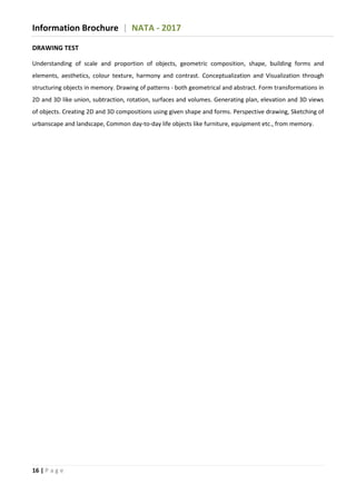 Information Brochure | NATA - 2017
16 | P a g e
DRAWING TEST
Understanding of scale and proportion of objects, geometric composition, shape, building forms and
elements, aesthetics, colour texture, harmony and contrast. Conceptualization and Visualization through
structuring objects in memory. Drawing of patterns - both geometrical and abstract. Form transformations in
2D and 3D like union, subtraction, rotation, surfaces and volumes. Generating plan, elevation and 3D views
of objects. Creating 2D and 3D compositions using given shape and forms. Perspective drawing, Sketching of
urbanscape and landscape, Common day-to-day life objects like furniture, equipment etc., from memory.
 