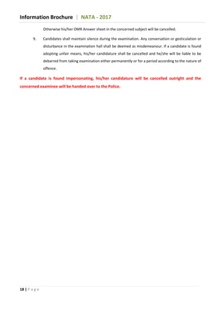 Information Brochure | NATA - 2017
18 | P a g e
Otherwise his/her OMR Answer sheet in the concerned subject will be cancelled.
9. Candidates shall maintain silence during the examination. Any conversation or gesticulation or
disturbance in the examination hall shall be deemed as misdemeanour. If a candidate is found
adopting unfair means, his/her candidature shall be cancelled and he/she will be liable to be
debarred from taking examination either permanently or for a period according to the nature of
offence.
If a candidate is found impersonating, his/her candidature will be cancelled outright and the
concerned examinee will be handed over to the Police.
 