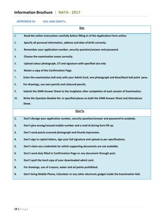 Information Brochure | NATA - 2017
19 | P a g e
APPENDIX III - DOs AND DON’Ts
Dos
1. Read the online instructions carefully before filling-in of the Application Form online.
2. Specify all personal information, address and date of birth correctly.
3. Remember your application number, security question/answer and password.
4. Choose the examination zones correctly.
5. Upload colour photograph, LTI and signature with specified size only
6. Retain a copy of the Confirmation Page.
7. Enter the examination hall only with your Admit Card, one photograph and blue/black ball point pens.
8. For drawings, use own pencils and coloured pencils.
9. Submit the OMR Answer Sheet to the Invigilator after completion of each session of Examination.
10. Write the Question Booklet No. in specified places on both the OMR Answer Sheet and Attendance
Sheet.
Don’ts
1. Don’t divulge your application number, security question/answer and password to anybody.
2. Don’t give wrong/unused mobile number and e-mail id during form fill up.
3. Don’t send poorly scanned photograph and thumb impression.
4. Don't sign in capital letters, sign your full signature and upload as per specifications.
5. Don’t claim any credentials for which supporting documents are not available.
6. Don't send duly filled in Confirmation Page or any document through post.
7. Don’t spoil the hard copy of your downloaded admit card.
8. For drawings, use of crayons, water and oil paints prohibited.
9. Don't bring Mobile Phone, Calculator or any other electronic gadget inside the Examination Hall.
 