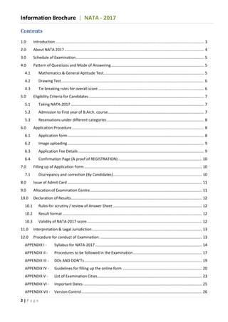 Information Brochure | NATA - 2017
2 | P a g e
Contents
1.0 Introduction............................................................................................................................................. 3
2.0 About NATA 2017.................................................................................................................................... 4
3.0 Schedule of Examination......................................................................................................................... 5
4.0 Pattern of Questions and Mode of Answering........................................................................................ 5
4.1 Mathematics & General Aptitude Test............................................................................................... 5
4.2 Drawing Test....................................................................................................................................... 6
4.3 Tie breaking rules for overall score .................................................................................................... 6
5.0 Eligibility Criteria for Candidates............................................................................................................. 7
5.1 Taking NATA-2017 .............................................................................................................................. 7
5.2 Admission to First year of B.Arch. course........................................................................................... 7
5.3 Reservations under different categories............................................................................................ 8
6.0 Application Procedure............................................................................................................................. 8
6.1 Application form................................................................................................................................. 8
6.2 Image uploading ................................................................................................................................. 9
6.3 Application Fee Details....................................................................................................................... 9
6.4 Confirmation Page (A proof of REGISTRATION) ............................................................................... 10
7.0 Filling up of Application Form................................................................................................................ 10
7.1 Discrepancy and correction (By Candidates).................................................................................... 10
8.0 Issue of Admit Card ............................................................................................................................... 11
9.0 Allocation of Examination Centre.......................................................................................................... 11
10.0 Declaration of Results............................................................................................................................ 12
10.1 Rules for scrutiny / review of Answer Sheet .................................................................................... 12
10.2 Result format.................................................................................................................................... 12
10.3 Validity of NATA-2017 score............................................................................................................. 12
11.0 Interpretation & Legal Jurisdiction........................................................................................................ 13
12.0 Procedure for conduct of Examination: ................................................................................................ 13
APPENDIX I - Syllabus for NATA-2017..................................................................................................... 14
APPENDIX II - Procedures to be followed in the Examination................................................................. 17
APPENDIX III - DOs AND DON’Ts............................................................................................................... 19
APPENDIX IV - Guidelines for filling up the online form ........................................................................... 20
APPENDIX V - List of Examination Cities................................................................................................... 23
APPENDIX VI - Important Dates ................................................................................................................ 25
APPENDIX VII - Version Control.................................................................................................................. 26
 