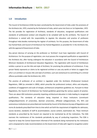 Information Brochure | NATA - 2017
3 | P a g e
1.0 Introduction
The Council of Architecture (COA) has been constituted by the Government of India under the provisions of
the Architects Act, 1972, enacted by the Parliament of India, which came into force on 1st September, 1972.
The Act provides for registration of Architects, standards of education, recognized qualifications and
standards of professional conduct and etiquette to be complied with by the architects. The Council of
Architecture is vested with the responsibility to regulate the education and practice of profession
throughout India besides maintaining the register of architects. For this purpose, the Government of India
has framed Rules and Council of Architecture has framed Regulations as provided for in the Architects Act,
with the approval of Government of India.
Any person desirous of carrying on the profession as 'Architect' must have registration with Council of
Architecture. For the purpose of registration, one must possess the recognized qualification as appended to
the Architects Act, after having undergone the education in accordance with the Council of Architecture
Minimum Standards of Architectural Education Regulations. The registration with Council of Architecture
entitles a person to use the title and style of Architect, for practising the profession of architecture. If any
person falsely represents or claims to be registered architect or uses any words or letters to suggest that
s/he is an architect or misuses title and style of architect, such acts tantamount to committing of a criminal
offence punishable under the Architects Act, 1972.
The practice of profession of an architect is regulated under the Architects (Professional Conduct)
Regulations, 1989 (as amended in 2003), which prescribe the professional conduct, ethics and etiquette,
conditions of engagement and scale of charges, architectural competition guidelines etc. Pursuant to these
Regulations, the Council of Architecture has framed guidelines governing the various aspects of practice.
There are about 450 institutions presently imparting architectural education in India leading to recognized
qualifications. The standards of education being imparted in these institutions (constituent
colleges/departments of universities, deemed universities, affiliated colleges/schools, IITs, NITs and
autonomous institutions) are prescribed and monitored by Council of Architecture by way of Regulations and
norms & standards prescribed from time to time which set forth the requirement of eligibility for admission,
course duration, standards of staff & accommodation, course content, examination etc. These minimum
standards as prescribed by the Council are required to be maintained by all the institutions. The COA
oversees the maintenance of the standards periodically by way of conducting inspections. The COA is
required to keep the Central Government informed of the standards being maintained by the institutions
and is empowered to make recommendations to the Government of India with regard to recognition and/or
 
