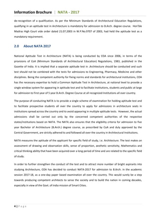 Information Brochure | NATA - 2017
4 | P a g e
de-recognition of a qualification. As per the Minimum Standards of Architectural Education Regulations,
qualifying in an aptitude test in Architecture is mandatory for admission to B.Arch. degree course. Hon’ble
Madras High Court vide order dated 21.07.2003 in W.P.No.9707 of 2003, had held the aptitude test as a
mandatory requirement.
2.0 About NATA 2017
National Aptitude Test in Architecture (NATA) is being conducted by COA since 2006, in terms of the
provisions of CoA (Minimum Standards of Architectural Education) Regulations, 1983, published in the
Gazette of India. It is implied that a separate aptitude test in .Architecture should be conducted and such
test should not be combined with the tests for admissions to Engineering, Pharmacy, Medicine and other
disciplines. Being the competent authority for fixing norms and standards for architectural institutions, COA
has the necessary expertise to hold a Common Aptitude Test in Architecture, at national level to provide a
single window system for appearing in aptitude test and to facilitate institutions, students and public at large
for admission to First year of 5 year B.Arch. Degree Course at all recognized Institutions all over country.
The purpose of conducting NATA is to provide a single scheme of examination for holding aptitude test and
to facilitate prospective students all over the country to apply for admissions in architecture seats in
institutions spread across the country and to avoid appearing in multiple aptitude tests. However, the actual
admissions shall be carried out only by the concerned competent authorities of the respective
states/institutions based on NATA. The NATA also ensures that the eligibility criteria for admission to five
year Bachelor of Architecture (B.Arch.) degree course, as prescribed by CoA and duly approved by the
Central Government, are strictly adhered to and followed all over the country in Architectural Institutions.
NATA measures the aptitude of the applicant for specific field of study, i.e. Architecture. The test makes an
assessment of drawing and observation skills, sense of proportion, aesthetic sensitivity, Mathematics and
critical thinking ability that have been acquired over a long period of time and are related to the specific field
of study.
In order to further strengthen the conduct of the test and to attract more number of bright aspirants into
studying Architecture, COA has decided to conduct NATA-2017 for admission to B.Arch. in the academic
session 2017-18, as a one-day paper based examination all over the country. This would surely be a step
towards producing competent architects to serve the society and to build the nation in coming decades,
especially in view of the Govt. of India mission of Smart Cities.
 