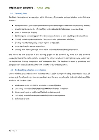 Information Brochure | NATA - 2017
6 | P a g e
4.2 Drawing Test
Candidate has to attempt two questions within 90 minutes. The drawing aptitude is judged on the following
aspects -
 Ability to sketch a given object proportionately and rendering the same in visually appealing manner;
 Visualising and drawing the effects of light on the object and shadows cast on surroundings;
 Sense of perspective drawing;
 Combining and composing given three dimensional elements to form a building or structural form;
 Creating interesting two dimensional composition using given shapes and forms;
 Creating visual harmony using colours in given composition;
 Understanding of scale and proportions;
 Drawing from memory through pencil sketch on themes from day to day experiences.
The Answer to each question in the 'drawing' paper will be examined by more than one examiner
independently and the marks are to be averaged. The primary emphasis in scoring the drawing section is on
the candidate's drawing, imagination and observation skills. The candidate's sense of proportion and
perspective are also evaluated together with sense for colour and composition.
4.3 Tie breaking rules for overall score
Unified merit list of candidates will be published in NATA-2017. During merit listing, all candidates would get
unique rank. Therefore, if more than one candidate gets the same overall marks, tie breaking logic would be
applied in the following order:
1. More overall marks obtained in Mathematics test component
2. Less wrong answers in attempted ones of Mathematics test component
3. More overall marks in problems of Aptitude test component
4. Less wrong answers in attempted ones of aptitude test component
5. Earlier date of birth
 